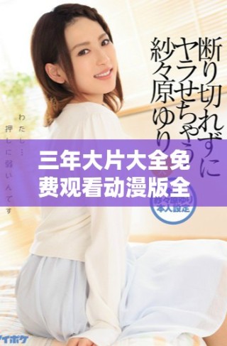 三年大片大全免费观看动漫版全面升级，尽享精彩内容！