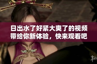 日出水了好紧大爽了的视频带给你新体验，快来观看吧