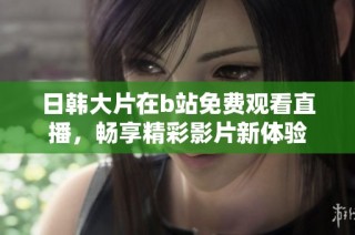 日韩大片在b站免费观看直播，畅享精彩影片新体验