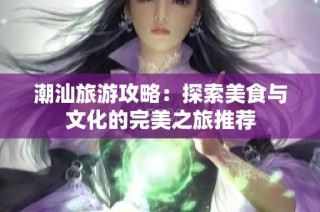 潮汕旅游攻略：探索美食与文化的完美之旅推荐