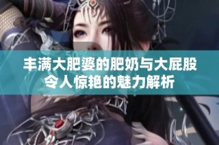 丰满大肥婆的肥奶与大屁股令人惊艳的魅力解析