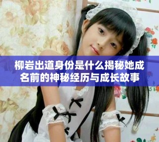 柳岩出道身份是什么揭秘她成名前的神秘经历与成长故事