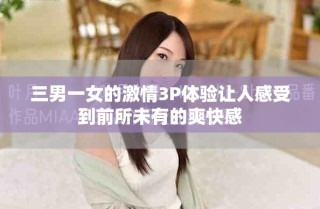 三男一女的激情3P体验让人感受到前所未有的爽快感