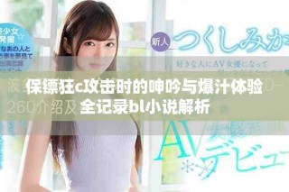 保镖狂c攻击时的呻吟与爆汁体验全记录bl小说解析