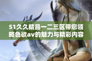 51久久精品一二三区带您领略色欲av的魅力与精彩内容