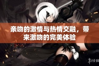 亲吻的激情与热情交融，带来激吻的完美体验