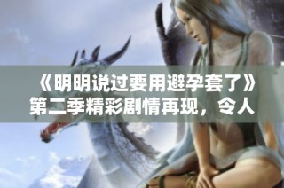 《明明说过要用避孕套了》第二季精彩剧情再现，令人期待不断升级！