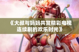 《大叔与妈妈共赏精彩电视连续剧的欢乐时光》