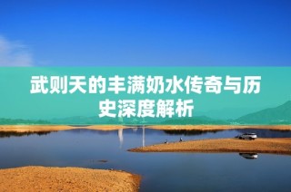 武则天的丰满奶水传奇与历史深度解析