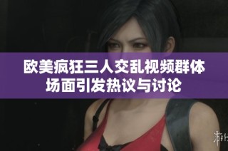欧美疯狂三人交乱视频群体场面引发热议与讨论