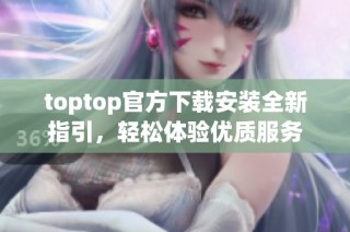 toptop官方下载安装全新指引，轻松体验优质服务