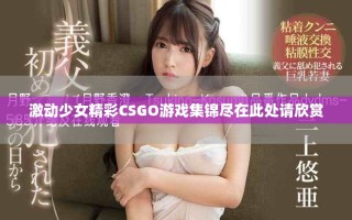 激动少女精彩CSGO游戏集锦尽在此处请欣赏