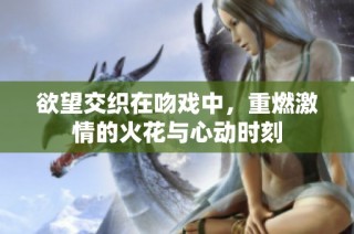 欲望交织在吻戏中，重燃激情的火花与心动时刻