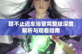 甜不止迟车浴室完整版深度解析与观看指南