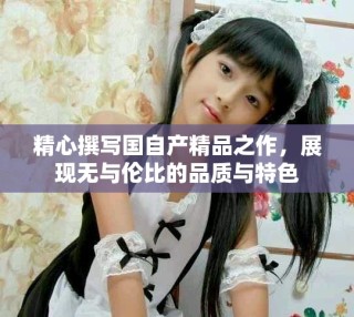 精心撰写国自产精品之作，展现无与伦比的品质与特色