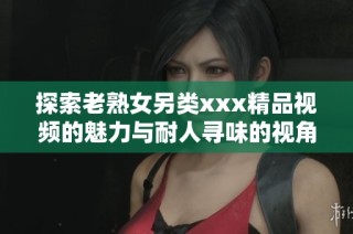 探索老熟女另类xxx精品视频的魅力与耐人寻味的视角