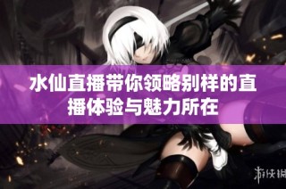 水仙直播带你领略别样的直播体验与魅力所在