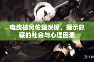 电线被窝伦理深探，揭示隐藏的社会与心理因素