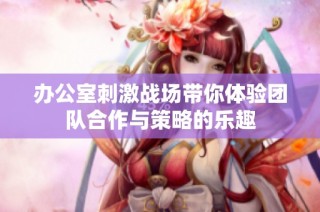 办公室刺激战场带你体验团队合作与策略的乐趣