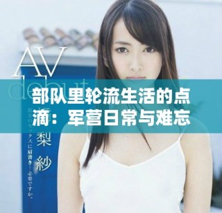 部队里轮流生活的点滴：军营日常与难忘瞬间