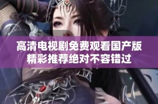 高清电视剧免费观看国产版精彩推荐绝对不容错过