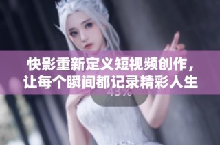 快影重新定义短视频创作，让每个瞬间都记录精彩人生