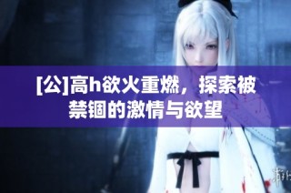 [公]高h欲火重燃，探索被禁锢的激情与欲望