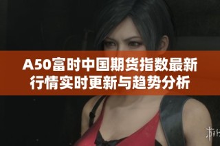 A50富时中国期货指数最新行情实时更新与趋势分析