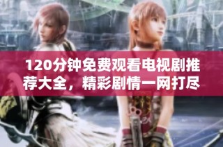 120分钟免费观看电视剧推荐大全，精彩剧情一网打尽尽情享受