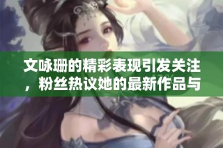 文咏珊的精彩表现引发关注，粉丝热议她的最新作品与生活动态