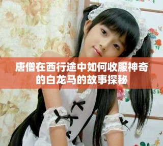 唐僧在西行途中如何收服神奇的白龙马的故事探秘