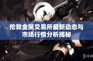 伦敦金属交易所最新动态与市场行情分析揭秘