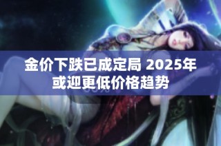 金价下跌已成定局 2025年或迎更低价格趋势
