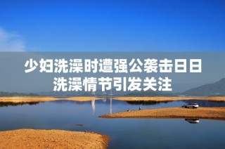 少妇洗澡时遭强公袭击日日洗澡情节引发关注