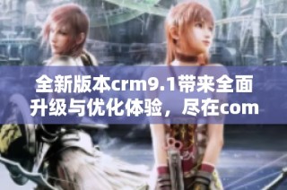 全新版本crm9.1带来全面升级与优化体验，尽在com内容中探索