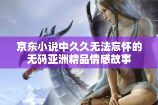 京东小说中久久无法忘怀的无码亚洲精品情感故事