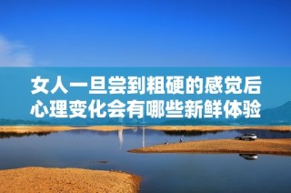 女人一旦尝到粗硬的感觉后心理变化会有哪些新鲜体验
