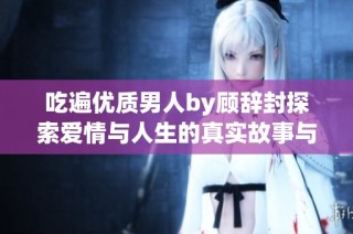 吃遍优质男人by顾辞封探索爱情与人生的真实故事与感悟