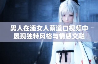 男人在添女人荫道口视频中展现独特风格与情感交融