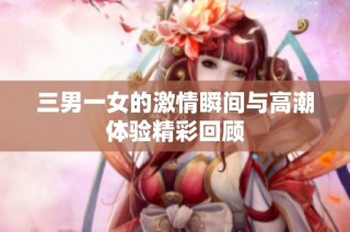 三男一女的激情瞬间与高潮体验精彩回顾