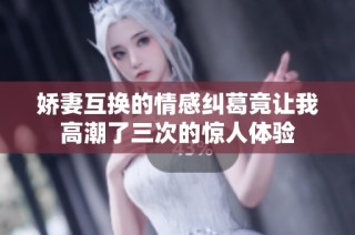 娇妻互换的情感纠葛竟让我高潮了三次的惊人体验