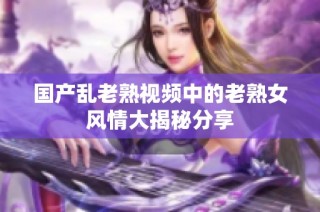 国产乱老熟视频中的老熟女风情大揭秘分享