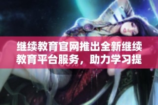 继续教育官网推出全新继续教育平台服务，助力学习提升和职业发展