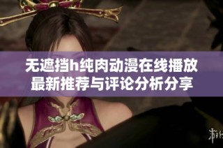 无遮挡h纯肉动漫在线播放最新推荐与评论分析分享