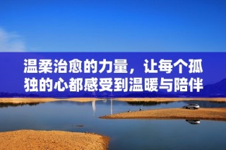 温柔治愈的力量，让每个孤独的心都感受到温暖与陪伴