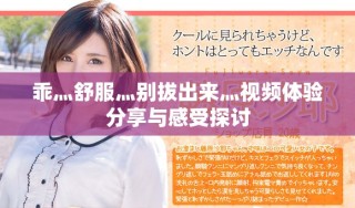 乖灬舒服灬别拔出来灬视频体验分享与感受探讨