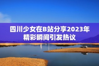 四川少女在B站分享2023年精彩瞬间引发热议