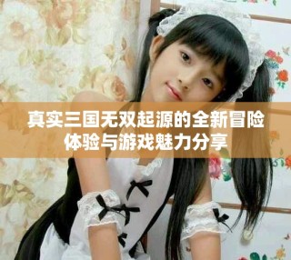 真实三国无双起源的全新冒险体验与游戏魅力分享