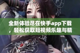 全新体验尽在快手app下载，轻松获取短视频乐趣与精彩内容