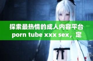 探索最热情的成人内容平台porn tube xxx sex，定制你的观看体验